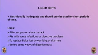 LIQUID DIETS
• Nutritionally inadequate and should only be used for short periods
of time.
Uses:
⮚After surgery or a heart attack
⮚Pts with acute infections or digestive problems
⮚To replace fluids lost by vomiting or diarrhea
⮚Before some X-rays of digestive tract
 
