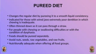 PUREED DIET
• Changes the regular diet by pureeing it to a smooth liquid consistency.
• Indicated for those with wired jaws extremely poor dentition in which
chewing is inadequate.
• Often thinned down so it can pass through a straw.
• For people with chewing or swallowing difficulties or with the
condition of dysphasia.
• Foods should be pureed separately.
• Avoid nuts, seeds, raw vegetables, and raw fruits.
• Nutritionally adequate when offering all food groups.
 
