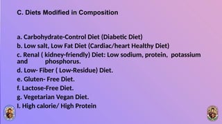 C. Diets Modified in Composition
a. Carbohydrate-Control Diet (Diabetic Diet)
b. Low salt, Low Fat Diet (Cardiac/heart Healthy Diet)
c. Renal ( kidney-friendly) Diet: Low sodium, protein, potassium
and phosphorus.
d. Low- Fiber ( Low-Residue) Diet.
e. Gluten- Free Diet.
f. Lactose-Free Diet.
g. Vegetarian Vegan Diet.
I. High calorie/ High Protein
 