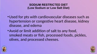 SODIUM RESTRICTED DIET
(Low Sodium or Low Salt Diet)
•Used for pts with cardiovascular diseases such as
hypertension or congestive heart disease, kidney
disease, and edema
•Avoid or limit addition of salt to any food,
smoked meats or fish, processed foods, pickles,
olives, and processed cheeses.
 