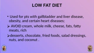 LOW FAT DIET
• Used for pts with gallbladder and liver disease,
obesity, and certain heart diseases;
⮚ AVOID cream, whole milk, cheese, fats, fatty
meats, rich
⮚desserts, chocolate, fried foods, salad dressings,
nuts, and coconut .
 