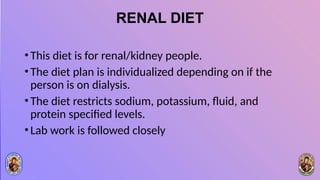 RENAL DIET
•This diet is for renal/kidney people.
•The diet plan is individualized depending on if the
person is on dialysis.
•The diet restricts sodium, potassium, fluid, and
protein specified levels.
•Lab work is followed closely
 