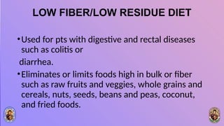 LOW FIBER/LOW RESIDUE DIET
•Used for pts with digestive and rectal diseases
such as colitis or
diarrhea.
•Eliminates or limits foods high in bulk or fiber
such as raw fruits and veggies, whole grains and
cereals, nuts, seeds, beans and peas, coconut,
and fried foods.
 
