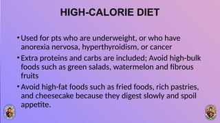 HIGH-CALORIE DIET
•Used for pts who are underweight, or who have
anorexia nervosa, hyperthyroidism, or cancer
•Extra proteins and carbs are included; Avoid high-bulk
foods such as green salads, watermelon and fibrous
fruits
•Avoid high-fat foods such as fried foods, rich pastries,
and cheesecake because they digest slowly and spoil
appetite.
 