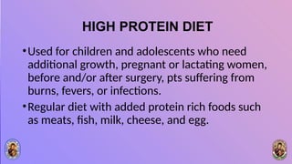 HIGH PROTEIN DIET
•Used for children and adolescents who need
additional growth, pregnant or lactating women,
before and/or after surgery, pts suffering from
burns, fevers, or infections.
•Regular diet with added protein rich foods such
as meats, fish, milk, cheese, and egg.
 