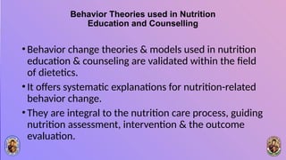 Behavior Theories used in Nutrition
Education and Counselling
•Behavior change theories & models used in nutrition
education & counseling are validated within the field
of dietetics.
•It offers systematic explanations for nutrition-related
behavior change.
•They are integral to the nutrition care process, guiding
nutrition assessment, intervention & the outcome
evaluation.
 