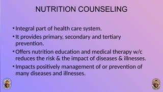 NUTRITION COUNSELING
•Integral part of health care system.
•It provides primary, secondary and tertiary
prevention.
•Offers nutrition education and medical therapy w/c
reduces the risk & the impact of diseases & illnesses.
•Impacts positively management of or prevention of
many diseases and illnesses.
 