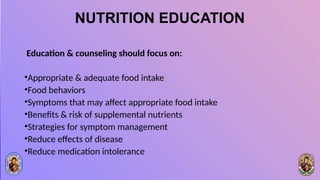 NUTRITION EDUCATION
Education & counseling should focus on:
•Appropriate & adequate food intake
•Food behaviors
•Symptoms that may affect appropriate food intake
•Benefits & risk of supplemental nutrients
•Strategies for symptom management
•Reduce effects of disease
•Reduce medication intolerance
 