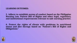 LEARNING OUTCOMES:
5. Adhere to establish norms of conduct based on the Philippine
Nursing Law, Patient Bill of Rights and other legal, regulatory,
and institutional requirements relevant to safe nursing practice.
6. Protect the rights of clients with problems in nutritional
status and diet therapy based on "Patient's Bill of Rights and
Obligations.”
 