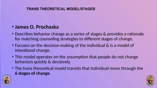 TRANS THEORETICAL MODEL/STAGES
• James O. Prochaska
• Describes behavior change as a series of stages & provides a rationale
for matching counseling strategies to different stages of change.
• Focuses on the decision-making of the individual & is a model of
intentional change.
• This model operates on the assumption that people do not change
behaviors quickly & decisively.
• The trans theoretical model transits that individual move through the
6 stages of change.
 