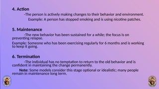 4. Action
-The person is actively making changes to their behavior and environment.
Example: A person has stopped smoking and is using nicotine patches.
5. Maintenance
-The new behavior has been sustained for a while; the focus is on
preventing relapse.
Example: Someone who has been exercising regularly for 6 months and is working
to keep it going.
6. Termination
-The individual has no temptation to return to the old behavior and is
confident in maintaining the change permanently.
Note: Some models consider this stage optional or idealistic; many people
remain in maintenance long term.
 