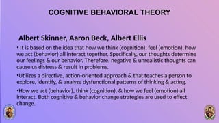 COGNITIVE BEHAVIORAL THEORY
Albert Skinner, Aaron Beck, Albert Ellis
• It is based on the idea that how we think (cognition), feel (emotion), how
we act (behavior) all interact together. Specifically, our thoughts determine
our feelings & our behavior. Therefore, negative & unrealistic thoughts can
cause us distress & result in problems.
•Utilizes a directive, action-oriented approach & that teaches a person to
explore, identify, & analyze dysfunctional patterns of thinking & acting.
•How we act (behavior), think (cognition), & how we feel (emotion) all
interact. Both cognitive & behavior change strategies are used to effect
change.
 