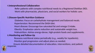 4.Interprofessional Collaboration
Refer patients with complex nutritional needs to a Registered Dietitian (RD).
Work with pharmacists, physicians, and social workers for holistic care.
5.Disease-Specific Nutrition Guidance
Diabetes: Focus on carbohydrate management and balanced meals.
Hypertension: Recommend the DASH diet.
Heart disease: Encourage low saturated fat and omega-3 intake.
Obesity: Emphasize calorie reduction and sustainable weight loss.
Malnutrition: Advise energy-dense, high-protein foods and supplements.
6.Monitoring and Follow-Up
Reassess nutritional status periodically (e.g., weekly for inpatients).
Monitor goal progression and adjust plans as needed.
Ensure detailed documentation of education, interventions, and patient
response.
 