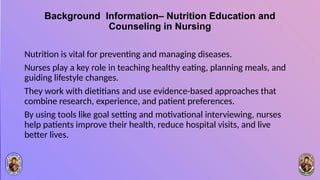 Background Information– Nutrition Education and
Counseling in Nursing
Nutrition is vital for preventing and managing diseases.
Nurses play a key role in teaching healthy eating, planning meals, and
guiding lifestyle changes.
They work with dietitians and use evidence-based approaches that
combine research, experience, and patient preferences.
By using tools like goal setting and motivational interviewing, nurses
help patients improve their health, reduce hospital visits, and live
better lives.
 