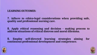 LEARNING OUTCOMES:
7. Adhere to ethico-legal considerations when providing safe,
quality and professional nursing care.
8. Apply ethical reasoning and decision - making process to
address situations of ethical distress and moral dilemma.
9. Employ self-directed learning strategies aiming for
continuous professional development and competence.
 