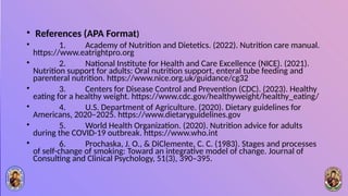 • References (APA Format)
• 1. Academy of Nutrition and Dietetics. (2022). Nutrition care manual.
https://www.eatrightpro.org
• 2. National Institute for Health and Care Excellence (NICE). (2021).
Nutrition support for adults: Oral nutrition support, enteral tube feeding and
parenteral nutrition. https://www.nice.org.uk/guidance/cg32
• 3. Centers for Disease Control and Prevention (CDC). (2023). Healthy
eating for a healthy weight. https://www.cdc.gov/healthyweight/healthy_eating/
• 4. U.S. Department of Agriculture. (2020). Dietary guidelines for
Americans, 2020–2025. https://www.dietaryguidelines.gov
• 5. World Health Organization. (2020). Nutrition advice for adults
during the COVID-19 outbreak. https://www.who.int
• 6. Prochaska, J. O., & DiClemente, C. C. (1983). Stages and processes
of self-change of smoking: Toward an integrative model of change. Journal of
Consulting and Clinical Psychology, 51(3), 390–395.
 