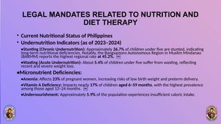 LEGAL MANDATES RELATED TO NUTRITION AND
DIET THERAPY
• Current Nutritional Status of Philippines
• Undernutrition Indicators (as of 2023–2024)
•Stunting (Chronic Undernutrition): Approximately 26.7% of children under five are stunted, indicating
long-term nutritional deficiencies. Notably, the Bangsamoro Autonomous Region in Muslim Mindanao
(BARMM) reports the highest regional rate at 45.2%. ￼
•Wasting (Acute Undernutrition): About 5.4% of children under five suffer from wasting, reflecting
recent and severe weight loss.
•Micronutrient Deficiencies:
•Anemia: Affects 23% of pregnant women, increasing risks of low birth weight and preterm delivery.
•Vitamin A Deficiency: Impacts nearly 17% of children aged 6–59 months, with the highest prevalence
among those aged 12–24 months. ￼
•Undernourishment: Approximately 5.9% of the population experiences insufficient caloric intake.
 