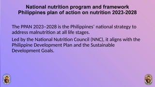 National nutrition program and framework
Philippines plan of action on nutrition 2023-2028
The PPAN 2023–2028 is the Philippines’ national strategy to
address malnutrition at all life stages.
Led by the National Nutrition Council (NNC), it aligns with the
Philippine Development Plan and the Sustainable
Development Goals.
 