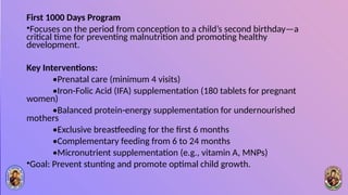 First 1000 Days Program
•Focuses on the period from conception to a child’s second birthday—a
critical time for preventing malnutrition and promoting healthy
development.
Key Interventions:
•Prenatal care (minimum 4 visits)
•Iron-Folic Acid (IFA) supplementation (180 tablets for pregnant
women)
•Balanced protein-energy supplementation for undernourished
mothers
•Exclusive breastfeeding for the first 6 months
•Complementary feeding from 6 to 24 months
•Micronutrient supplementation (e.g., vitamin A, MNPs)
•Goal: Prevent stunting and promote optimal child growth.
 