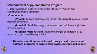 Micronutrient Supplementation Program
•Targets common nutrient deficiencies through routine and
community-based programs.
•Components:
•Vitamin A: For children 6–59 months to support immunity and
prevent blindness
•Iron-Folic Acid: For pregnant women and adolescent girls to
prevent anemia
•Multiple Micronutrient Powder (MNP): For children 6–23
months to enhance dietary intake
• These interventions are delivered through health services and
outreach programs to ensure nationwide coverage and impact.
 