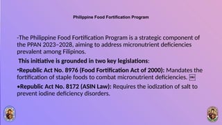 Philippine Food Fortification Program
-The Philippine Food Fortification Program is a strategic component of
the PPAN 2023–2028, aiming to address micronutrient deficiencies
prevalent among Filipinos.
This initiative is grounded in two key legislations:
•Republic Act No. 8976 (Food Fortification Act of 2000): Mandates the
fortification of staple foods to combat micronutrient deficiencies. ￼
•Republic Act No. 8172 (ASIN Law): Requires the iodization of salt to
prevent iodine deficiency disorders.
 