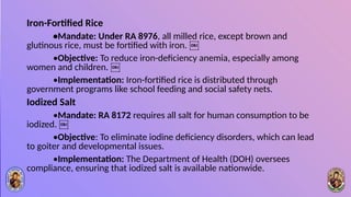 Iron-Fortified Rice
•Mandate: Under RA 8976, all milled rice, except brown and
glutinous rice, must be fortified with iron. ￼
•Objective: To reduce iron-deficiency anemia, especially among
women and children. ￼
•Implementation: Iron-fortified rice is distributed through
government programs like school feeding and social safety nets.
Iodized Salt
•Mandate: RA 8172 requires all salt for human consumption to be
iodized. ￼
•Objective: To eliminate iodine deficiency disorders, which can lead
to goiter and developmental issues.
•Implementation: The Department of Health (DOH) oversees
compliance, ensuring that iodized salt is available nationwide.
 