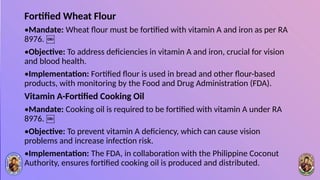 Fortified Wheat Flour
•Mandate: Wheat flour must be fortified with vitamin A and iron as per RA
8976. ￼
•Objective: To address deficiencies in vitamin A and iron, crucial for vision
and blood health.
•Implementation: Fortified flour is used in bread and other flour-based
products, with monitoring by the Food and Drug Administration (FDA).
Vitamin A-Fortified Cooking Oil
•Mandate: Cooking oil is required to be fortified with vitamin A under RA
8976. ￼
•Objective: To prevent vitamin A deficiency, which can cause vision
problems and increase infection risk.
•Implementation: The FDA, in collaboration with the Philippine Coconut
Authority, ensures fortified cooking oil is produced and distributed.
 