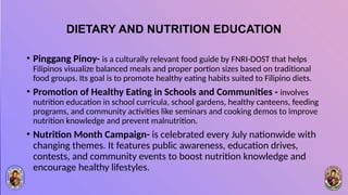 DIETARY AND NUTRITION EDUCATION
• Pinggang Pinoy- is a culturally relevant food guide by FNRI-DOST that helps
Filipinos visualize balanced meals and proper portion sizes based on traditional
food groups. Its goal is to promote healthy eating habits suited to Filipino diets.
• Promotion of Healthy Eating in Schools and Communities - involves
nutrition education in school curricula, school gardens, healthy canteens, feeding
programs, and community activities like seminars and cooking demos to improve
nutrition knowledge and prevent malnutrition.
• Nutrition Month Campaign- is celebrated every July nationwide with
changing themes. It features public awareness, education drives,
contests, and community events to boost nutrition knowledge and
encourage healthy lifestyles.
 