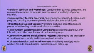 Community-Based Nutrition Programs
•Nutrition Seminars and Workshops: Conducted for parents, caregivers, and
community members to increase awareness and knowledge of proper
nutrition.
•Supplementary Feeding Programs: Targeting undernourished children and
pregnant/lactating women to provide additional nutrient-rich foods.
•Breastfeeding Support Groups: Promoting exclusive breastfeeding and
proper infant feeding practices within communities.
•Micronutrient Supplementation Campaigns: Distributing vitamin A, iron-
folic acid, and other supplements to vulnerable groups.
•Community Gardens and Livelihood Projects: Encouraging the production
of nutritious foods locally and improving food security.
•Collaboration with Local Health Workers: Mobilizing barangay health
workers for nutrition education, monitoring, and follow-up.
 