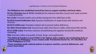 Legal Mandates in Nutrition and Food Safety (Philippines)
The Philippines has established several key laws to support nutrition and food safety:
PD 491 (Nutrition Act of 1974): Established the National Nutrition Council and made nutrition
a national priority.
RA 11148: Promotes health and nutrition during the First 1000 Days of life.
RA 8976 (Food Fortification Act): Requires fortification of staple foods with vitamins and
minerals.
RA 8172 (ASIN Law): Mandates iodized salt to prevent iodine deficiency.
RA 10611 (Food Safety Act): Ensures food safety from farm to table, enforced by FDA and DA.
EO 51 (Milk Code): Promotes exclusive breastfeeding and regulates breastmilk substitute
marketing.
FDA: Oversees safety and quality of food, drugs, and supplements.
•The National Nutrition Council (NNC) is the highest policy-making and coordinating body on
nutrition in the Philippines. It was created under Presidential Decree No. 491 (Nutrition Act
of the Philippines) in 1974.
•These mandates guide national policies to improve nutrition, prevent deficiencies, and
ensure food safety.
 