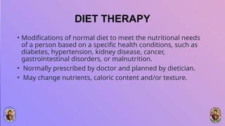 DIET THERAPY
• Modifications of normal diet to meet the nutritional needs
of a person based on a specific health conditions, such as
diabetes, hypertension, kidney disease, cancer,
gastrointestinal disorders, or malnutrition.
• Normally prescribed by doctor and planned by dietician.
• May change nutrients, caloric content and/or texture.
 