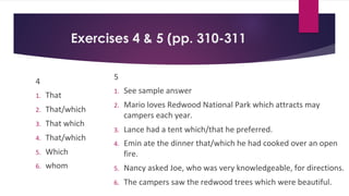 Exercises 4 & 5 (pp. 310-311
4
1. That
2. That/which
3. That which
4. That/which
5. Which
6. whom
5
1. See sample answer
2. Mario loves Redwood National Park which attracts may
campers each year.
3. Lance had a tent which/that he preferred.
4. Emin ate the dinner that/which he had cooked over an open
fire.
5. Nancy asked Joe, who was very knowledgeable, for directions.
6. The campers saw the redwood trees which were beautiful.
 
