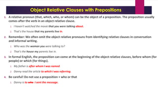 Object Relative Clauses with Prepositions
1. A relative pronoun (that, which, who, or whom) can be the object of a preposition. The preposition usually
comes after the verb in an object relative clause.
1. I haven’t watched the movie that you were talking about.
2. That’s the house that my parents live in.
2. Remember: We often omit the object relative pronouns from identifying relative clauses in conversation
and informal writing.
1. Who was the woman you were talking to?
2. That’s the house my parents live in.
3. In formal English, the preposition can come at the beginning of the object relative clauses, before whom (for
people) or which (for things).
1. My father is after whom I was named.
2. Danny read the article to which I was referring.
4. Be careful! Do not use a preposition + who or that
1. Danny is to who I sent the message.
 
