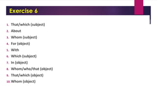 Exercise 6
1. That/which (subject)
2. About
3. Whom (subject)
4. For (object)
5. With
6. Which (subject)
7. In (object)
8. Whom/who/that (object)
9. That/which (object)
10.Whom (object)
 