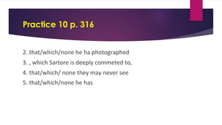 Practice 10 p. 316
2. that/which/none he ha photographed
3. , which Sartore is deeply commeted to,
4. that/which/ none they may never see
5. that/which/none he has
 