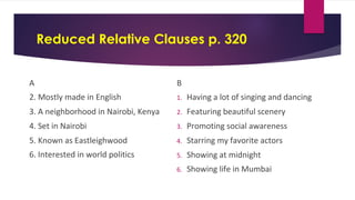 Reduced Relative Clauses p. 320
A
2. Mostly made in English
3. A neighborhood in Nairobi, Kenya
4. Set in Nairobi
5. Known as Eastleighwood
6. Interested in world politics
B
1. Having a lot of singing and dancing
2. Featuring beautiful scenery
3. Promoting social awareness
4. Starring my favorite actors
5. Showing at midnight
6. Showing life in Mumbai
 