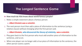 The Longest Sentence Game
► How much do YOU know about world-famous people?
1. Make a simple statement about a famous person.
1. Albert Einstein was a scientist.
2. The next person must then add a piece of information to the sentence (using a
relative clause) without changing what the first person said.
1. Albert Einstein, who discovered the theory of relativity, was a scientist.
3. Play goes back to the first person who must add another piece of information to the
sentence, and so on.
4. When one player can no longer add a true piece of information to the sentence, the
other person scores a point.
 