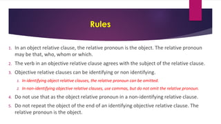 Rules
1. In an object relative clause, the relative pronoun is the object. The relative pronoun
may be that, who, whom or which.
2. The verb in an objective relative clause agrees with the subject of the relative clause.
3. Objective relative clauses can be identifying or non identifying.
1. In identifying object relative clauses, the relative pronoun can be omitted.
2. In non-identifying objective relative clauses, use commas, but do not omit the relative pronoun.
4. Do not use that as the object relative pronoun in a non-identifying relative clause.
5. Do not repeat the object of the end of an identifying objective relative clause. The
relative pronoun is the object.
 