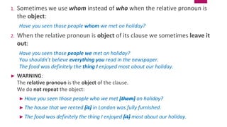1. Sometimes we use whom instead of who when the relative pronoun is
the object:
Have you seen those people whom we met on holiday?
2. When the relative pronoun is object of its clause we sometimes leave it
out:
Have you seen those people we met on holiday?
You shouldn’t believe everything you read in the newspaper.
The food was definitely the thing I enjoyed most about our holiday.
► WARNING:
The relative pronoun is the object of the clause.
We do not repeat the object:
► Have you seen those people who we met [them] on holiday?
► The house that we rented [it] in London was fully furnished.
► The food was definitely the thing I enjoyed [it] most about our holiday.
 
