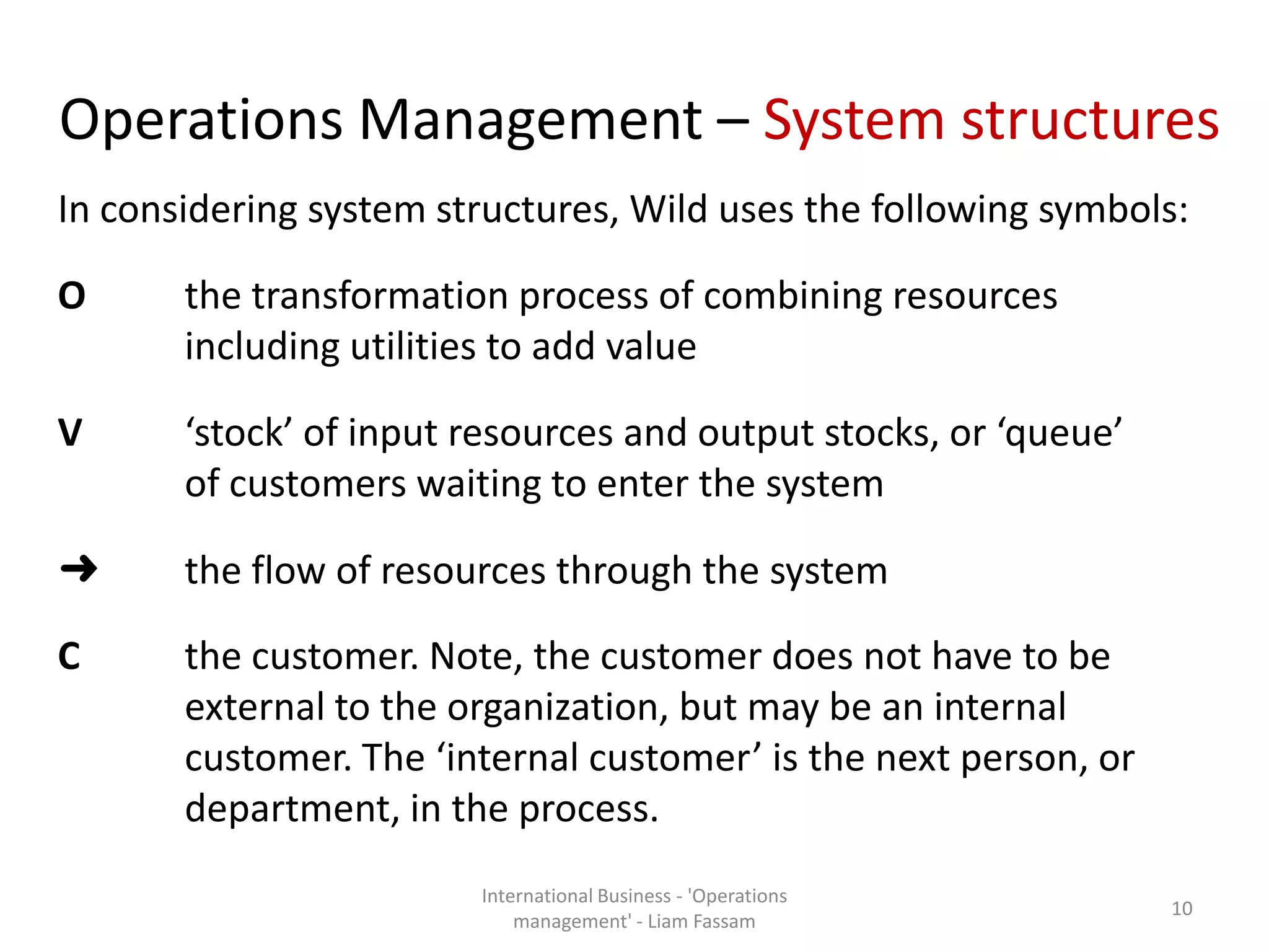 Operations Management – System structures
In considering system structures, Wild uses the following symbols:
O the transformation process of combining resources
including utilities to add value
V ‘stock’ of input resources and output stocks, or ‘queue’
of customers waiting to enter the system
➜ the flow of resources through the system
C the customer. Note, the customer does not have to be
external to the organization, but may be an internal
customer. The ‘internal customer’ is the next person, or
department, in the process.
International Business - 'Operations
management' - Liam Fassam
10
 