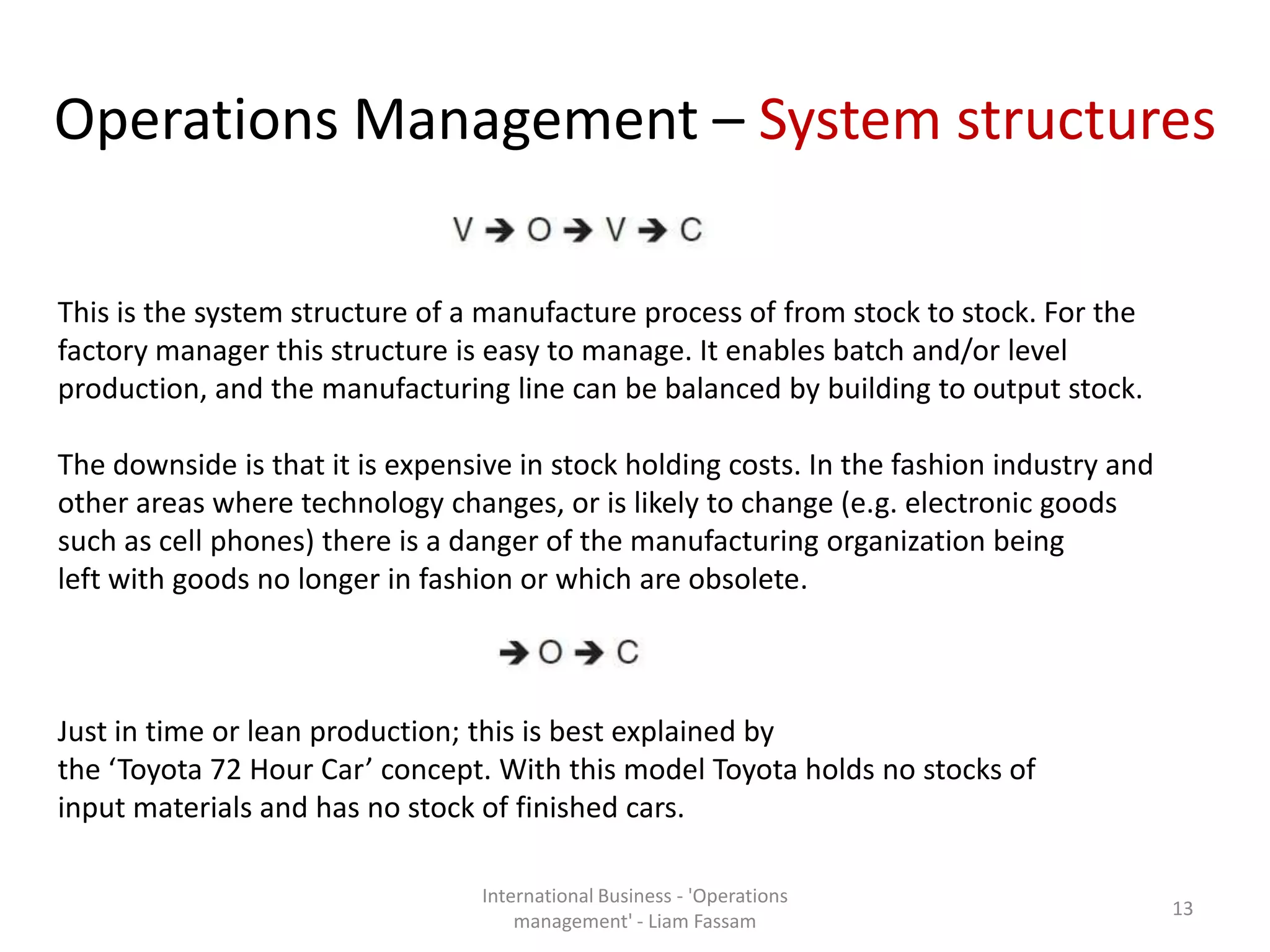 Operations Management – System structures
International Business - 'Operations
management' - Liam Fassam
13
This is the system structure of a manufacture process of from stock to stock. For the
factory manager this structure is easy to manage. It enables batch and/or level
production, and the manufacturing line can be balanced by building to output stock.
The downside is that it is expensive in stock holding costs. In the fashion industry and
other areas where technology changes, or is likely to change (e.g. electronic goods
such as cell phones) there is a danger of the manufacturing organization being
left with goods no longer in fashion or which are obsolete.
Just in time or lean production; this is best explained by
the ‘Toyota 72 Hour Car’ concept. With this model Toyota holds no stocks of
input materials and has no stock of finished cars.
 