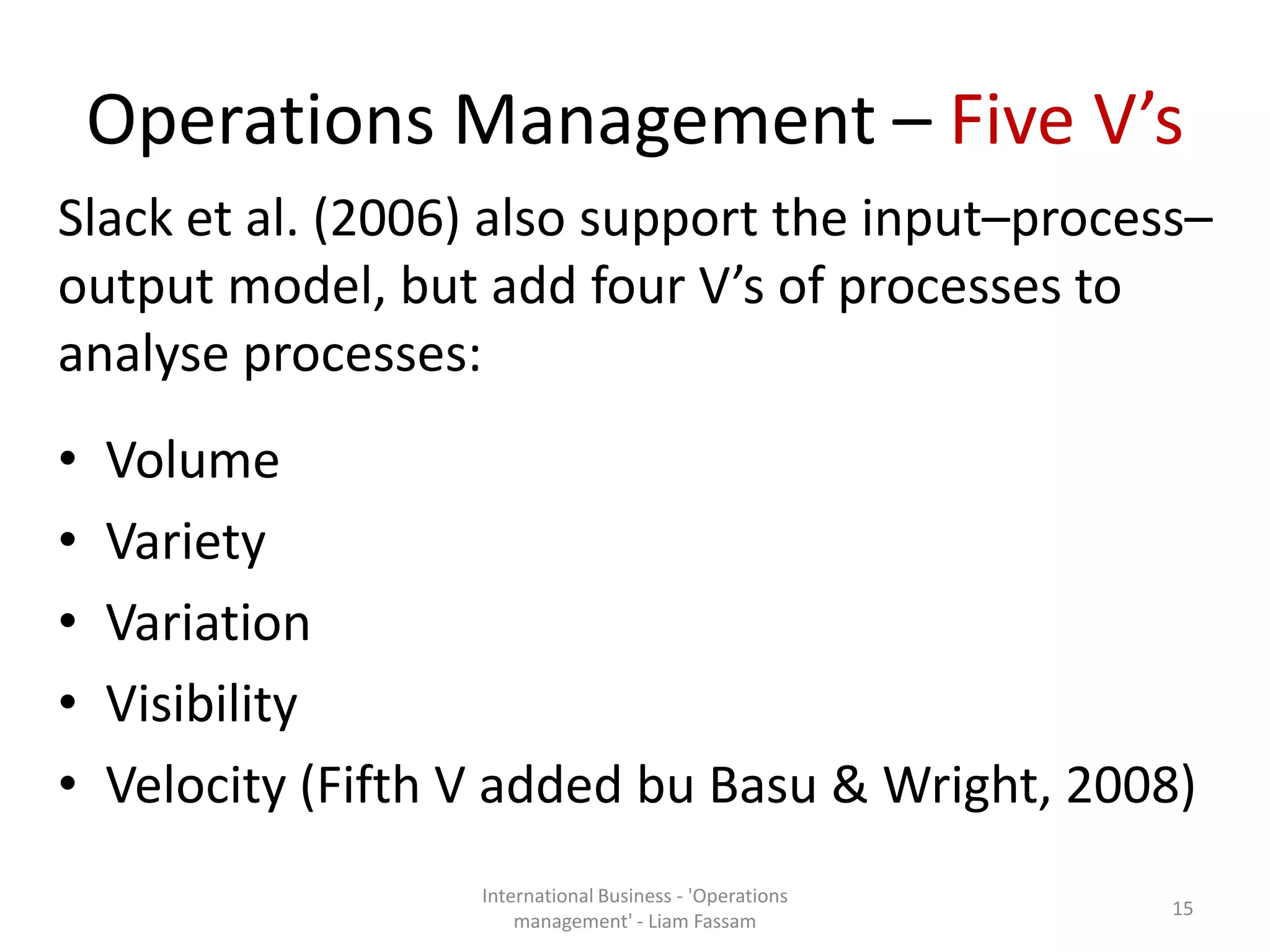 Operations Management – Five V’s
Slack et al. (2006) also support the input–process–
output model, but add four V’s of processes to
analyse processes:
• Volume
• Variety
• Variation
• Visibility
• Velocity (Fifth V added bu Basu & Wright, 2008)
International Business - 'Operations
management' - Liam Fassam
15
 