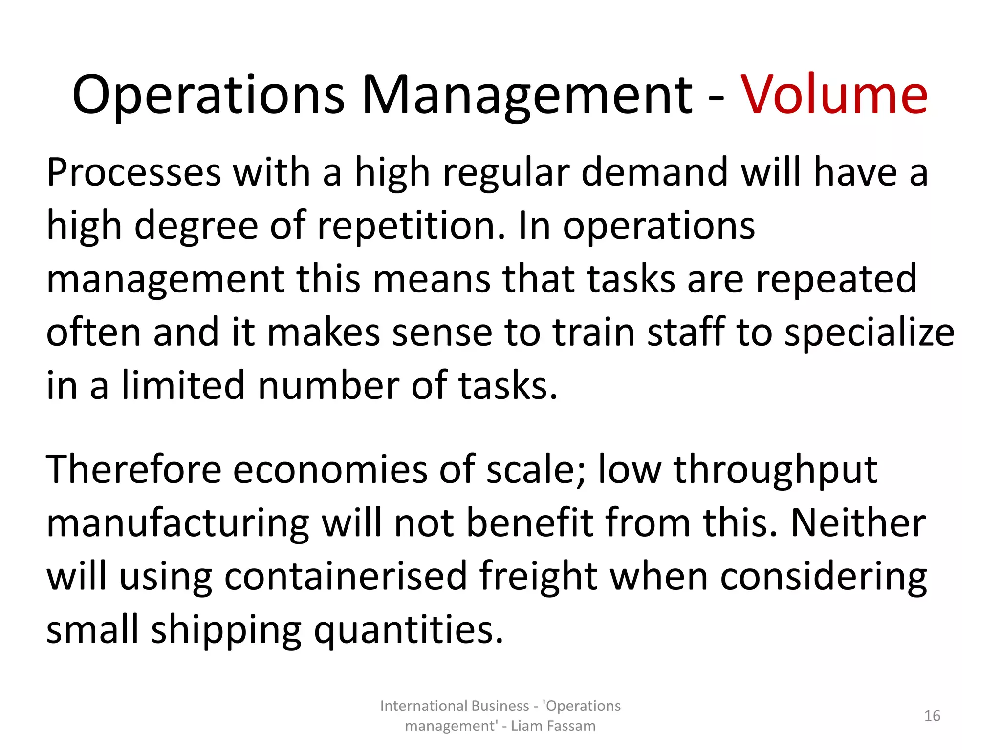 Operations Management - Volume
Processes with a high regular demand will have a
high degree of repetition. In operations
management this means that tasks are repeated
often and it makes sense to train staff to specialize
in a limited number of tasks.
Therefore economies of scale; low throughput
manufacturing will not benefit from this. Neither
will using containerised freight when considering
small shipping quantities.
International Business - 'Operations
management' - Liam Fassam
16
 