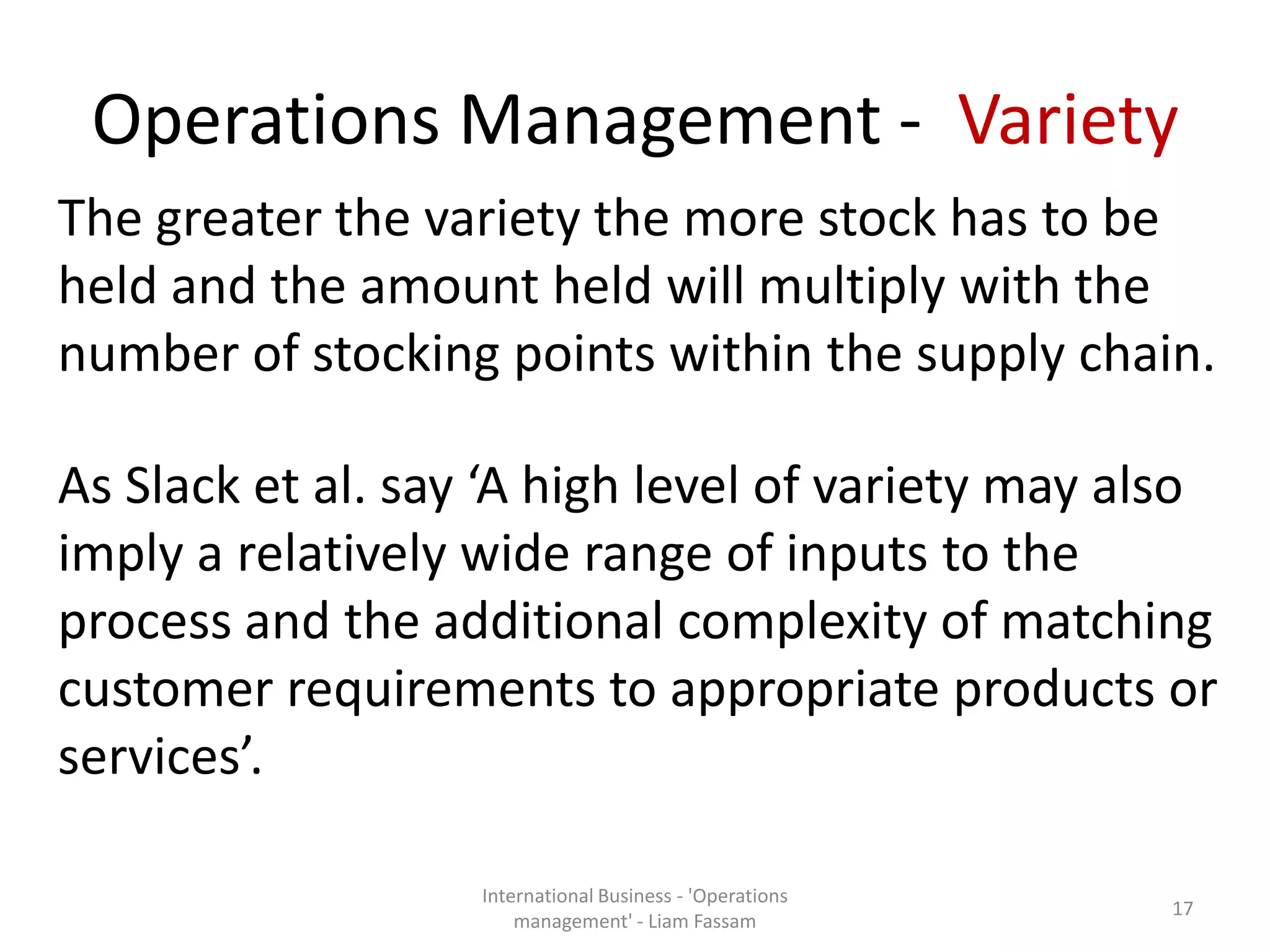 Operations Management - Variety
The greater the variety the more stock has to be
held and the amount held will multiply with the
number of stocking points within the supply chain.
As Slack et al. say ‘A high level of variety may also
imply a relatively wide range of inputs to the
process and the additional complexity of matching
customer requirements to appropriate products or
services’.
International Business - 'Operations
management' - Liam Fassam
17
 