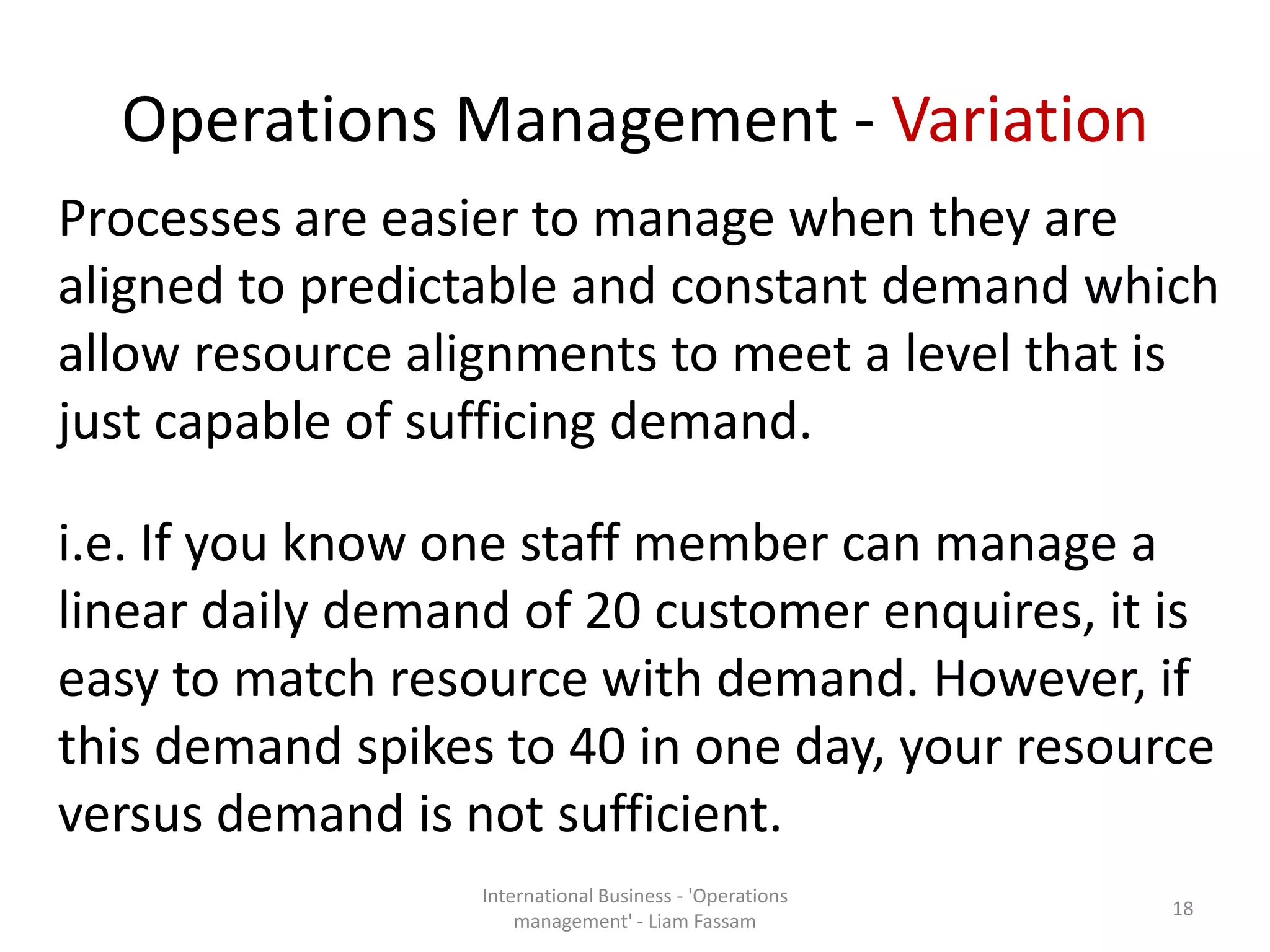 Operations Management - Variation
Processes are easier to manage when they are
aligned to predictable and constant demand which
allow resource alignments to meet a level that is
just capable of sufficing demand.
i.e. If you know one staff member can manage a
linear daily demand of 20 customer enquires, it is
easy to match resource with demand. However, if
this demand spikes to 40 in one day, your resource
versus demand is not sufficient.
International Business - 'Operations
management' - Liam Fassam
18
 