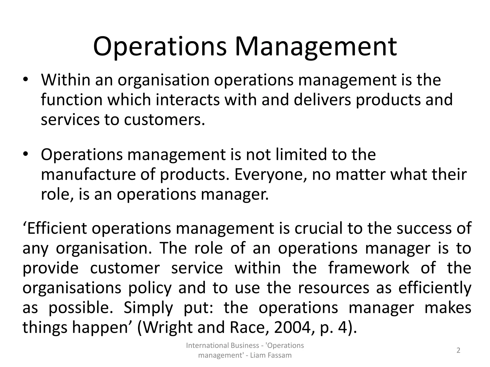 Operations Management
• Within an organisation operations management is the
function which interacts with and delivers products and
services to customers.
• Operations management is not limited to the
manufacture of products. Everyone, no matter what their
role, is an operations manager.
‘Efficient operations management is crucial to the success of
any organisation. The role of an operations manager is to
provide customer service within the framework of the
organisations policy and to use the resources as efficiently
as possible. Simply put: the operations manager makes
things happen’ (Wright and Race, 2004, p. 4).
International Business - 'Operations
management' - Liam Fassam
2
 
