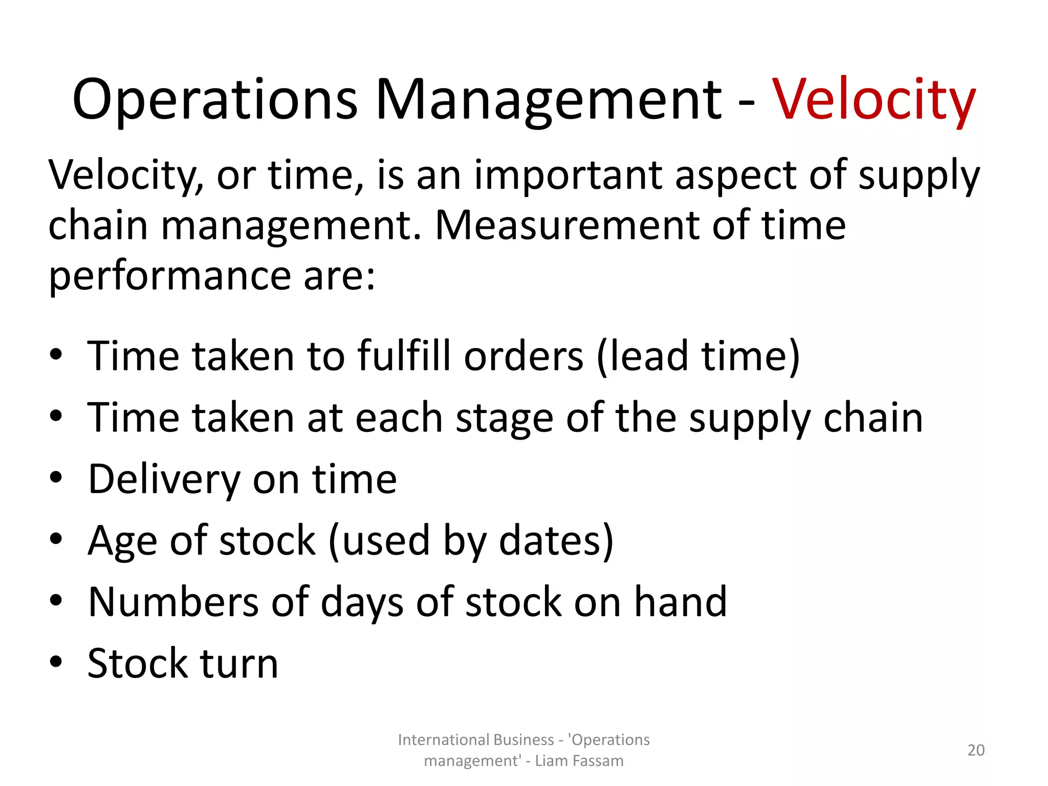 Operations Management - Velocity
Velocity, or time, is an important aspect of supply
chain management. Measurement of time
performance are:
• Time taken to fulfill orders (lead time)
• Time taken at each stage of the supply chain
• Delivery on time
• Age of stock (used by dates)
• Numbers of days of stock on hand
• Stock turn
International Business - 'Operations
management' - Liam Fassam
20
 
