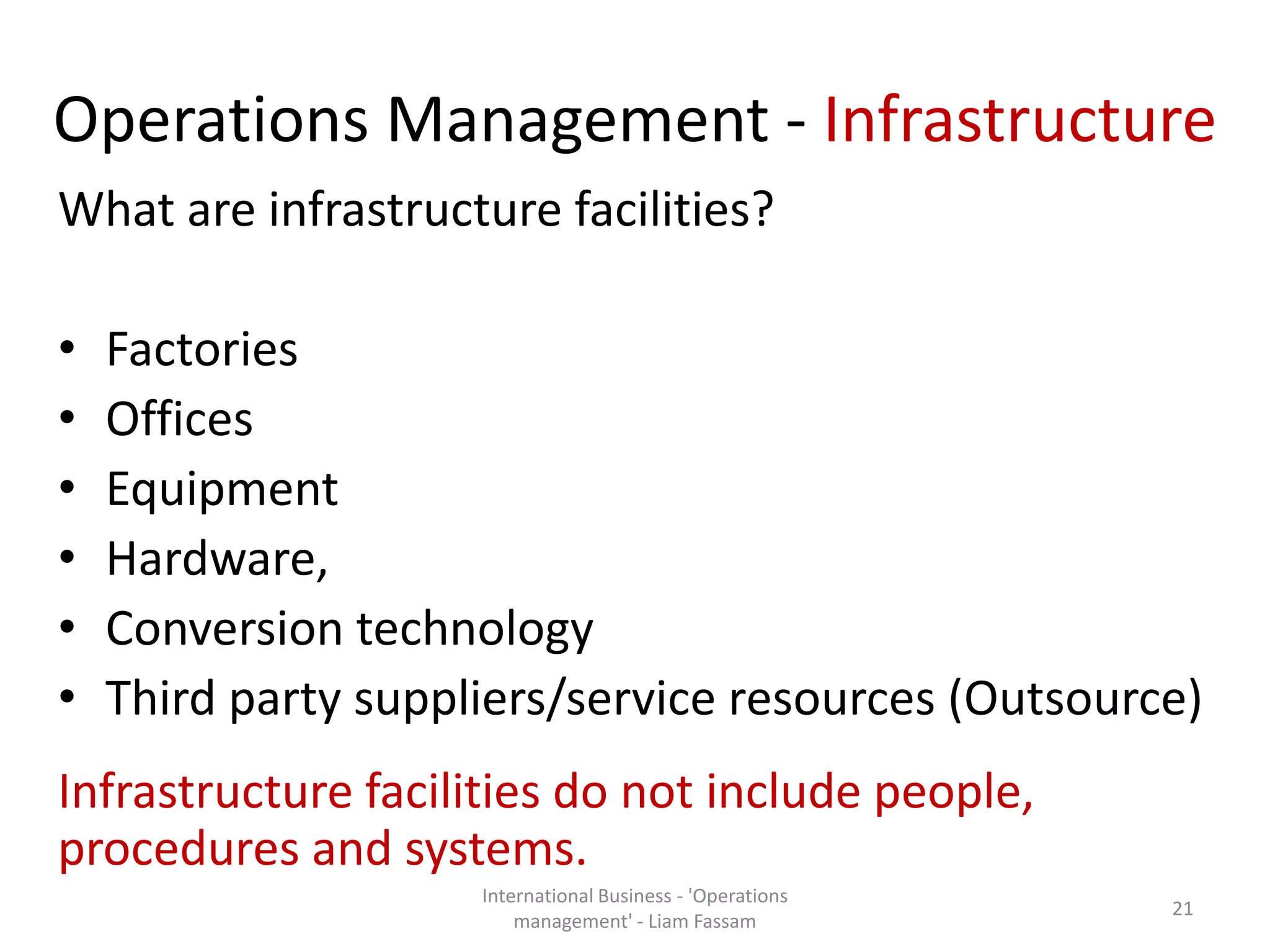 Operations Management - Infrastructure
What are infrastructure facilities?
• Factories
• Offices
• Equipment
• Hardware,
• Conversion technology
• Third party suppliers/service resources (Outsource)
Infrastructure facilities do not include people,
procedures and systems.
International Business - 'Operations
management' - Liam Fassam
21
 