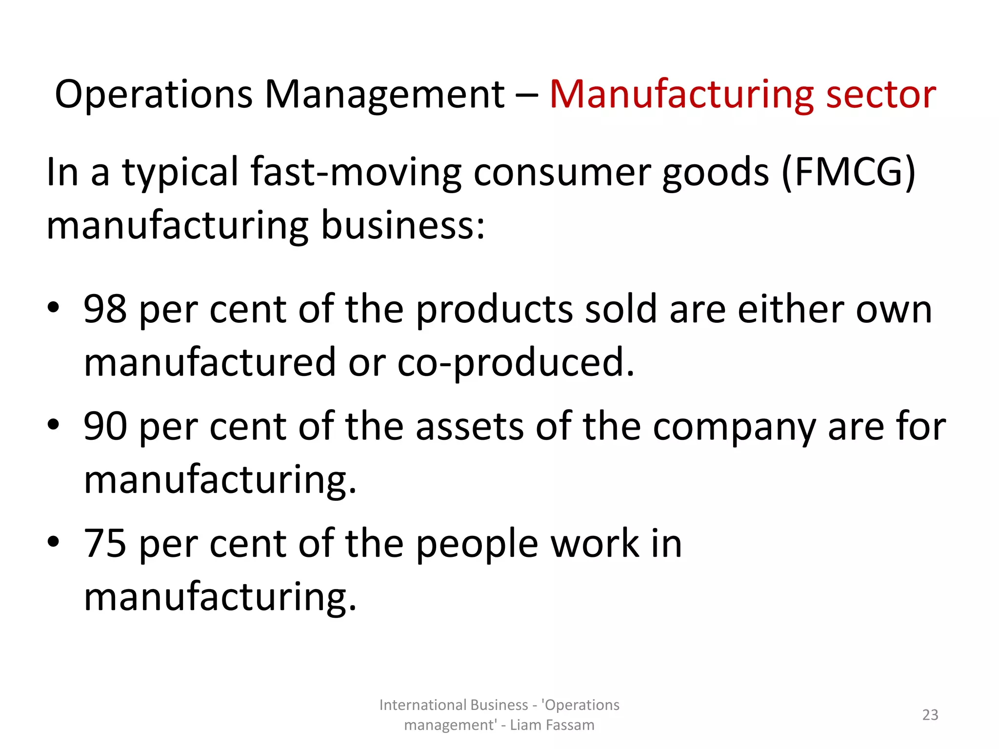 Operations Management – Manufacturing sector
In a typical fast-moving consumer goods (FMCG)
manufacturing business:
• 98 per cent of the products sold are either own
manufactured or co-produced.
• 90 per cent of the assets of the company are for
manufacturing.
• 75 per cent of the people work in
manufacturing.
International Business - 'Operations
management' - Liam Fassam
23
 