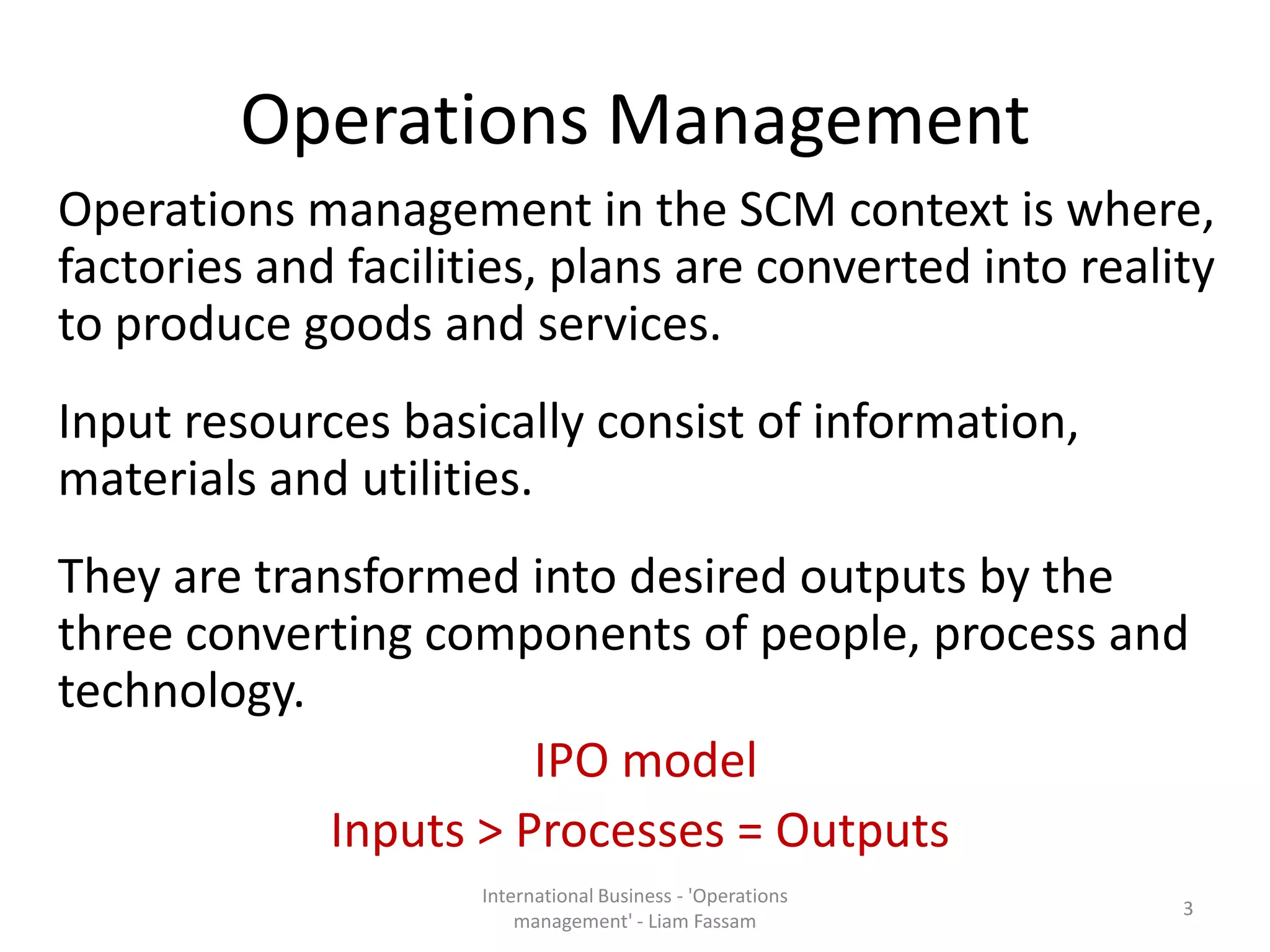 Operations Management
Operations management in the SCM context is where,
factories and facilities, plans are converted into reality
to produce goods and services.
Input resources basically consist of information,
materials and utilities.
They are transformed into desired outputs by the
three converting components of people, process and
technology.
IPO model
Inputs > Processes = Outputs
International Business - 'Operations
management' - Liam Fassam
3
 